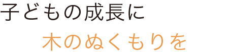 子どもの成長に木のぬくもりを